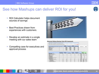 See how Mashups can deliver ROI for you! ROI Calculator helps document sources of savings Best Practices drawn from experiences with customers Develop an estimate in a single meeting with our sales team Compelling case for executives and approval process 