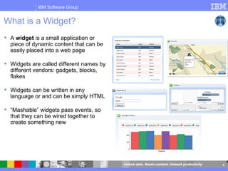 A  widget  is a small application or piece of dynamic content that can be easily placed into a web page  Widgets are called different names by different vendors: gadgets, blocks, flakes Widgets can be written in any language or and can be simply HTML  “ Mashable” widgets pass events, so that they can be wired together to create something new What is a Widget? 