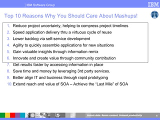 Top 10 Reasons Why You Should Care About Mashups! Reduce project uncertainty, helping to compress project timelines  Speed application delivery thru a virtuous cycle of reuse Lower backlog via self-service development  Agility to quickly assemble applications for new situations Gain valuable insights through information remix Innovate and create value through community contribution  Get results faster by accessing information in place  Save time and money by leveraging 3rd party services.  Better align IT and business through rapid prototyping  Extend reach and value of SOA – Achieve the “Last Mile” of SOA 