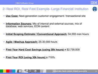 2- Real ROI, Real Fast Example- Large Financial Institution Use Case:  Next-generation customer engagement / transactional site Information Sources:  Mix of internal and external sources, mix of database, web services, ECM content Initial Scoping Estimate / Conventional Approach:  54,000 man hours Agile / Mashup Approach:  25-30,000 hours First Year Hard Cost Savings (using 30k hours) =  $2,735,000 First Year ROI (using 30k hours) =  710% 