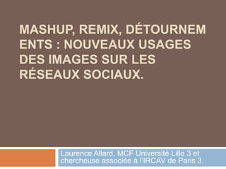 MASHUP, REMIX, DÉTOURNEMENTS : NOUVEAUX USAGES DES IMAGES SUR LES RÉSEAUX SOCIAUX. Laurence Allard, MCF Université Lille 3 et chercheuse associée à l’IRCAV de Paris 3. 