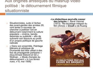 Aux origines artistiques du mashup vidéo politisé : le détournement filmique situationniste<br />«La dialectique peut-elle...