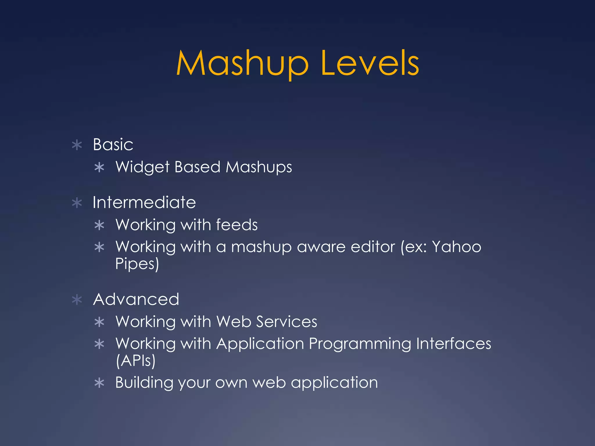 Mashup LevelsBasicWidget Based MashupsIntermediateWorking with feedsWorking with a mashup aware editor (ex: Yahoo Pipes)AdvancedWorking with Web ServicesWorking with Application Programming Interfaces (APIs)Building your own web application