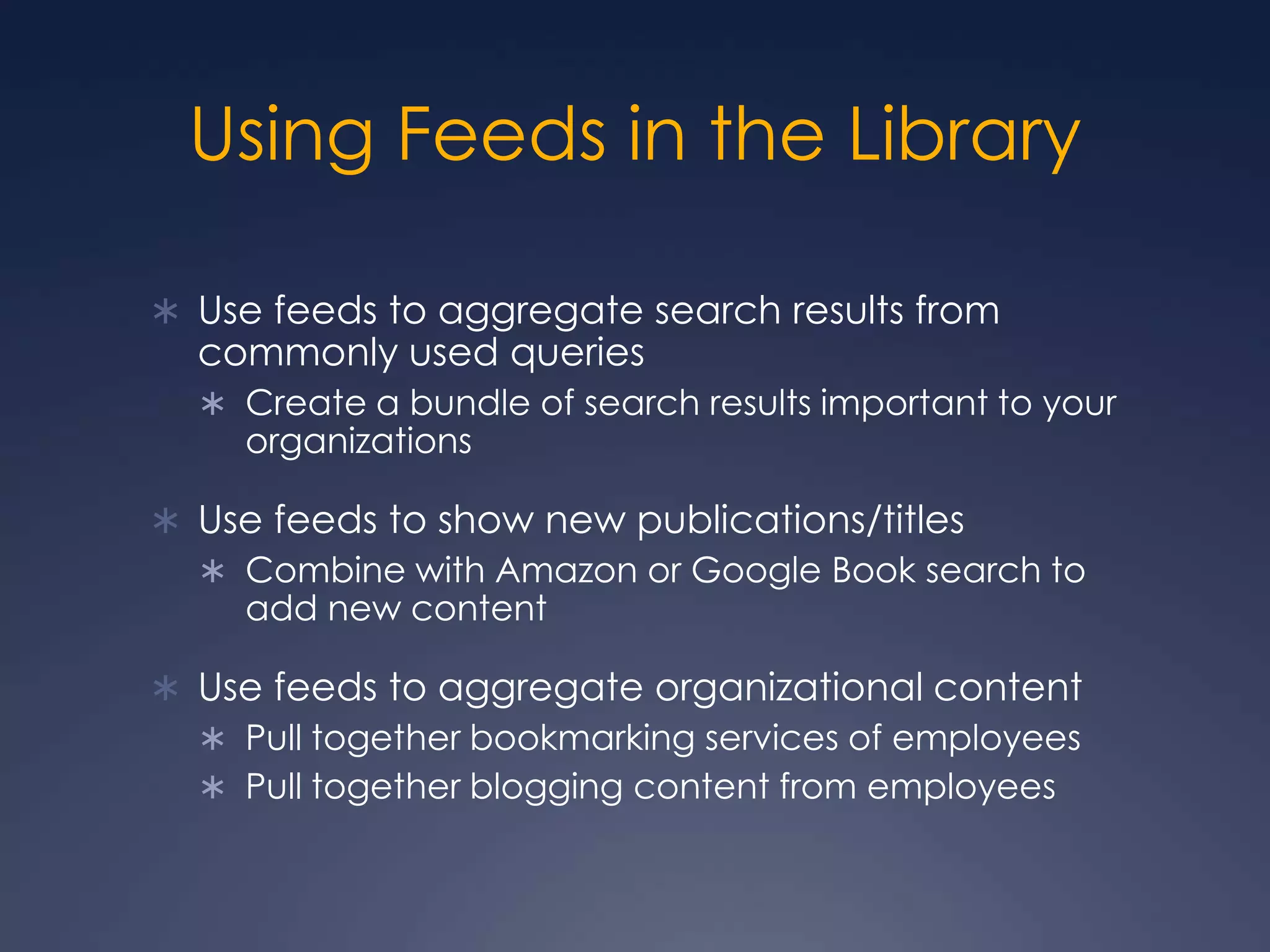 Using Feeds in the LibraryUse feeds to aggregate search results from commonly used queriesCreate a bundle of search results important to your organizationsUse feeds to show new publications/titlesCombine with Amazon or Google Book search to add new contentUse feeds to aggregate organizational contentPull together bookmarking services of employeesPull together blogging content from employees