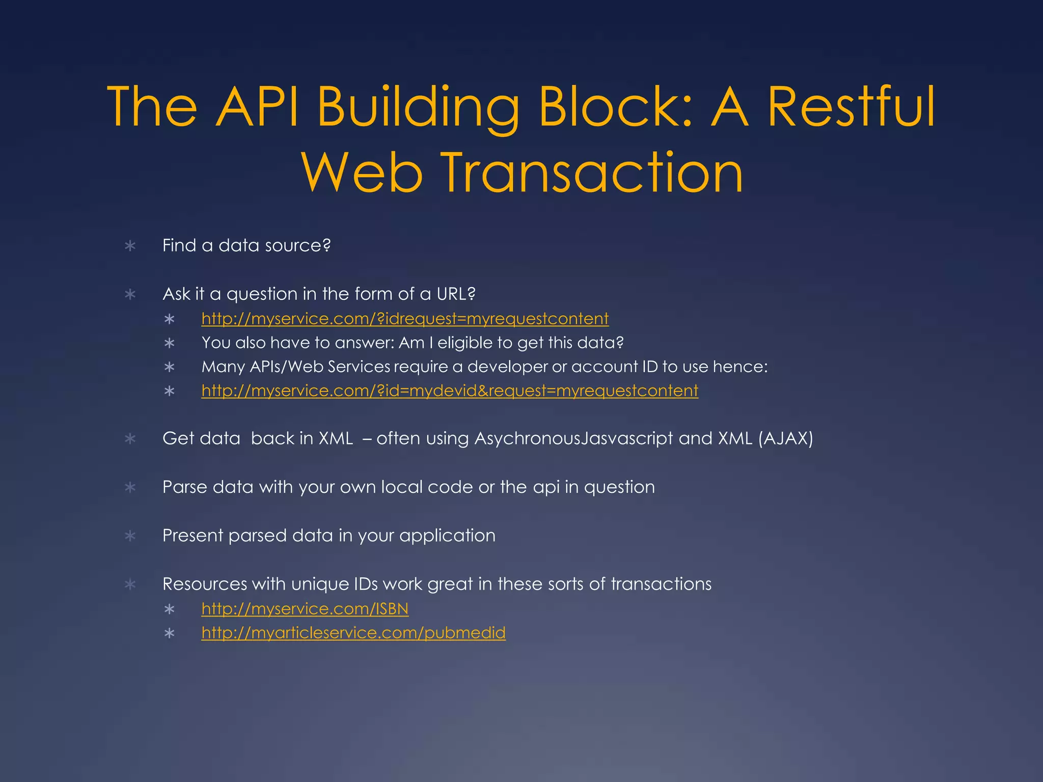 The API Building Block: A Restful Web TransactionFind a data source?Ask it a question in the form of a URL?http://myservice.com/?idrequest=myrequestcontentYou also have to answer: Am I eligible to get this data?Many APIs/Web Services require a developer or account ID to use hence:http://myservice.com/?id=mydevid&request=myrequestcontentGet data  back in XML  – often using AsychronousJasvascript and XML (AJAX)Parse data with your own local code or the api in questionPresent parsed data in your applicationResources with unique IDs work great in these sorts of transactionshttp://myservice.com/ISBNhttp://myarticleservice.com/pubmedid