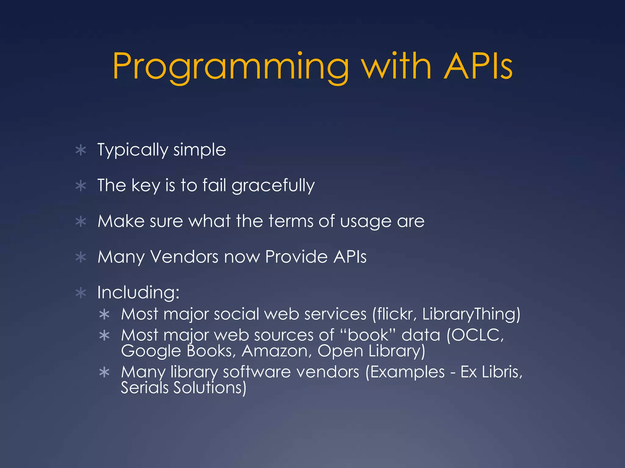 Programming with APIsTypically simpleThe key is to fail gracefullyMake sure what the terms of usage areMany Vendors now Provide APIsIncluding:Most major social web services (flickr, LibraryThing)Most major web sources of “book” data (OCLC, Google Books, Amazon, Open Library)Many library software vendors (Examples - Ex Libris, Serials Solutions)