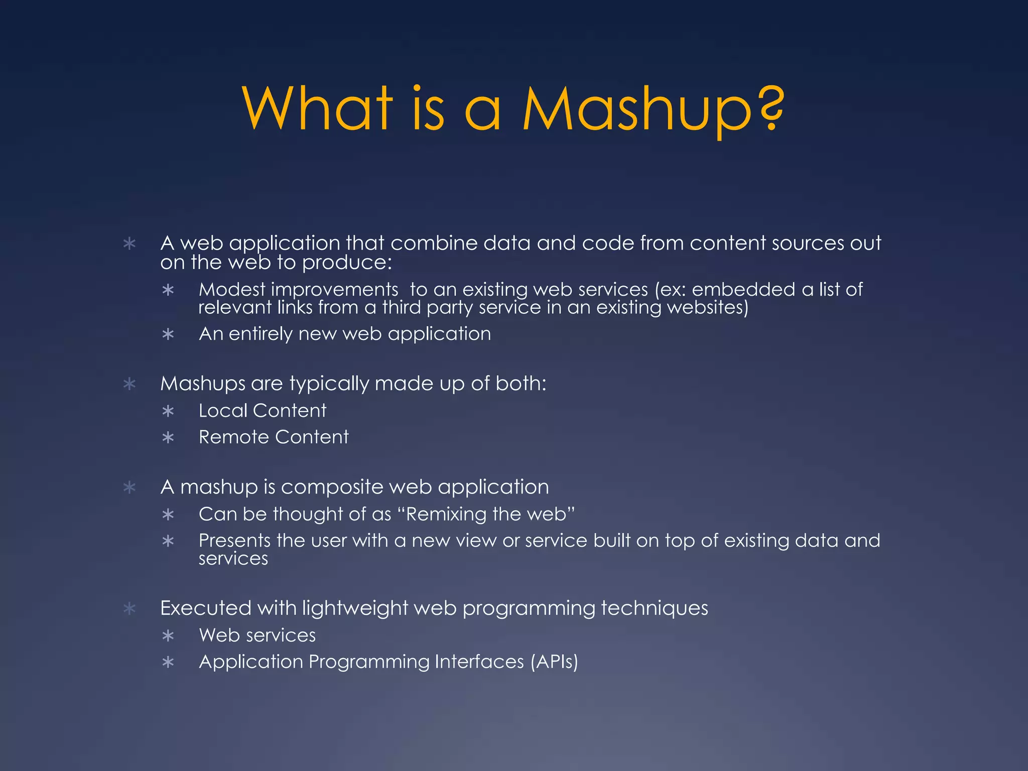 What is a Mashup?A web application that combine data and code from content sources out on the web to produce:Modest improvements  to an existing web services (ex: embedded a list of relevant links from a third party service in an existing websites)An entirely new web applicationMashups are typically made up of both:Local ContentRemote ContentA mashup is composite web applicationCan be thought of as “Remixing the web”Presents the user with a new view or service built on top of existing data and servicesExecuted with lightweight web programming techniquesWeb servicesApplication Programming Interfaces (APIs)