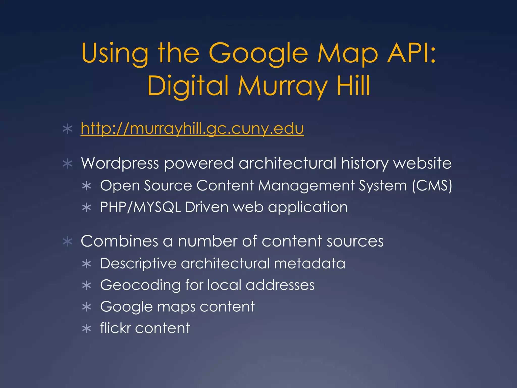 Using the Google Map API: Digital Murray Hillhttp://murrayhill.gc.cuny.eduWordpress powered architectural history websiteOpen Source Content Management System (CMS)PHP/MYSQL Driven web applicationCombines a number of content sourcesDescriptive architectural metadata Geocoding for local addressesGoogle maps contentflickr content