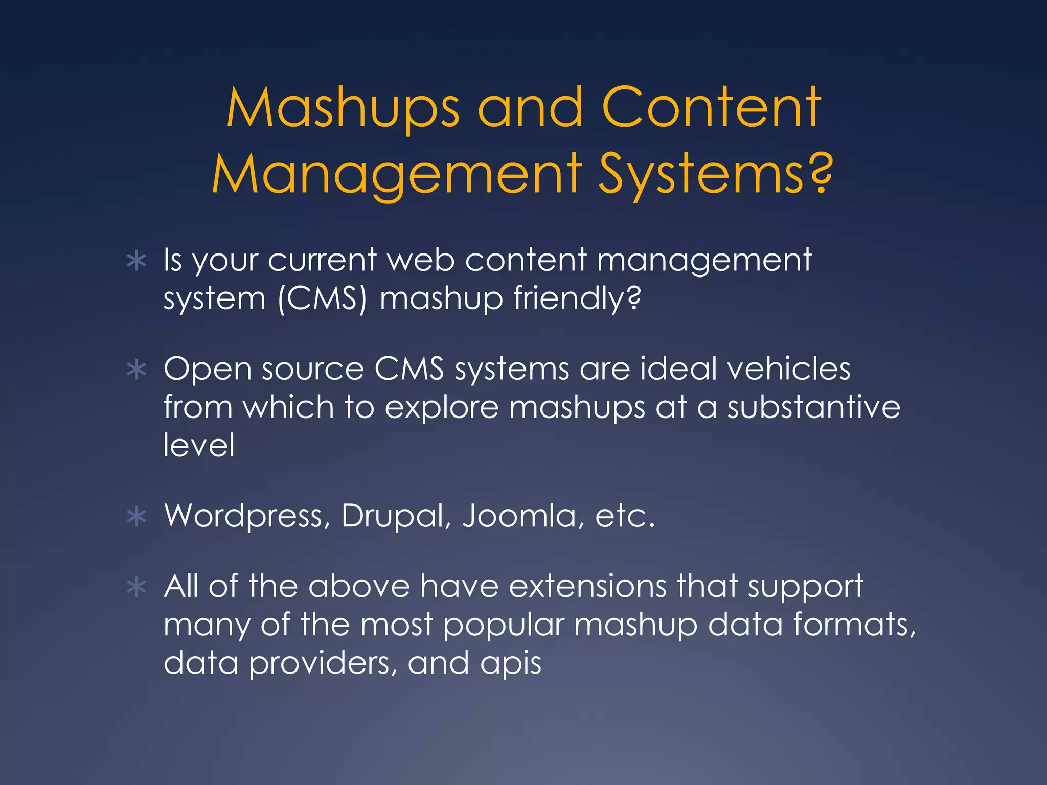 Mashups and Content Management Systems?Is your current web content management system (CMS) mashup friendly?Open source CMS systems are ideal vehicles from which to explore mashups at a substantive levelWordpress, Drupal, Joomla, etc.All of the above have extensions that support many of the most popular mashup data formats, data providers, and apis