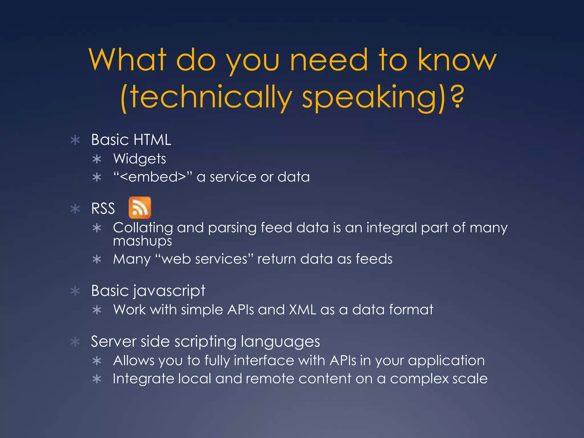 What do you need to know (technically speaking)?Basic HTMLWidgets“&lt;embed&gt;” a service or dataRSS Collating and parsing feed data is an integral part of many mashupsMany “web services” return data as feedsBasic javascriptWork with simple APIs and XML as a data formatServer side scripting languagesAllows you to fully interface with APIs in your applicationIntegrate local and remote content on a complex scale