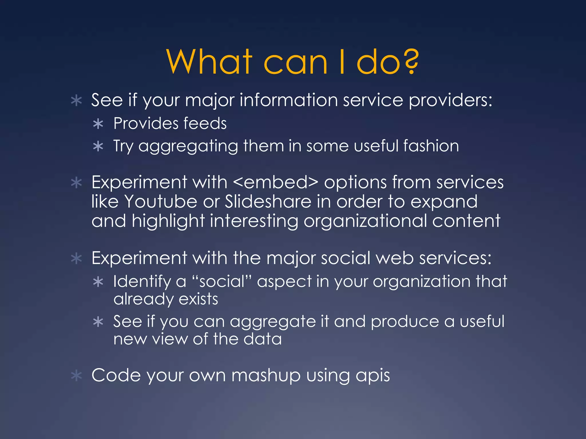 What can I do?See if your major information service providers:Provides feedsTry aggregating them in some useful fashionExperiment with &lt;embed&gt; options from services like Youtube or Slideshare in order to expand and highlight interesting organizational contentExperiment with the major social web services:Identify a “social” aspect in your organization that already existsSee if you can aggregate it and produce a useful new view of the dataCode your own mashup using apis