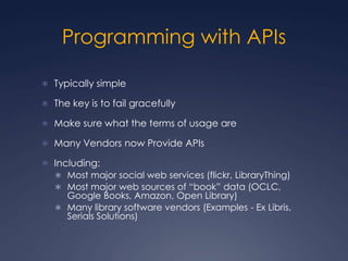 Programming with APIs,[object Object],Typically simple,[object Object],The key is to fail gracefully,[object Object],Make sure what the terms of usage are,[object Object],Many Vendors now Provide APIs,[object Object],Including:,[object Object],Most major social web services (flickr, LibraryThing),[object Object],Most major web sources of “book” data (OCLC, Google Books, Amazon, Open Library),[object Object],Many library software vendors (Examples - Ex Libris, Serials Solutions),[object Object]
