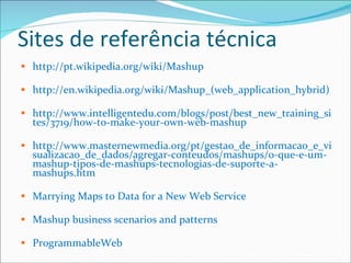 Sites de referência técnica http://pt.wikipedia.org/wiki/Mashup http://en.wikipedia.org/wiki/Mashup_(web_application_hybrid)  http://www.intelligentedu.com/blogs/post/best_new_training_sites/3719/how-to-make-your-own-web-mashup  http://www.masternewmedia.org/pt/gestao_de_informacao_e_visualizacao_de_dados/agregar-conteudos/mashups/o-que-e-um-mashup-tipos-de-mashups-tecnologias-de-suporte-a-mashups.htm  Marrying Maps to Data for a New Web Service Mashup business scenarios and patterns ProgrammableWeb 