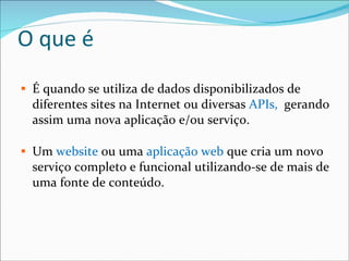 O que é É quando se utiliza de dados disponibilizados de diferentes sites na Internet ou diversas  APIs,  gerando assim uma nova aplicação e/ou serviço. Um  website  ou uma  aplicação web  que cria um novo serviço completo e funcional utilizando-se de mais de uma fonte de conteúdo. 