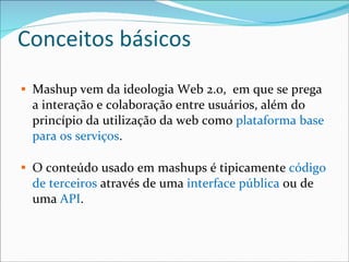 Conceitos básicos Mashup vem da ideologia Web 2.0,  em que se prega a interação e colaboração entre usuários, além do princípio da utilização da web como  plataforma base para os serviços . O conteúdo usado em mashups é tipicamente  código de terceiros  através de uma  interface pública  ou de uma  API . 