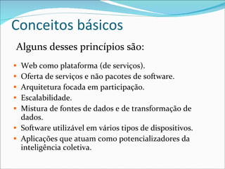 Conceitos básicos Alguns desses princípios são: Web como plataforma (de serviços). Oferta de serviços e não pacotes de software. Arquitetura focada em participação. Escalabilidade. Mistura de fontes de dados e de transformação de dados. Software utilizável em vários tipos de dispositivos. Aplicações que atuam como potencializadores da inteligência coletiva. 