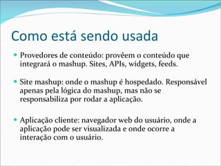 Como está sendo usada Provedores de conteúdo: provêem o conteúdo que integrará o mashup. Sites, APIs, widgets, feeds.   Site mashup: onde o mashup é hospedado. Responsável apenas pela lógica do mashup, mas não se responsabiliza por rodar a aplicação. Aplicação cliente: navegador web do usuário, onde a aplicação pode ser visualizada e onde ocorre a interação com o usuário. 
