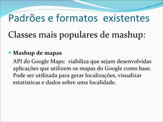 Padrões e formatos  existentes Classes mais populares de mashup: Mashup de mapas  API do Google Maps:  viabiliza que sejam desenvolvidas aplicações que utilizem os mapas do Google como base. Pode ser utilizada para gerar localizações, visualizar estatísticas e dados sobre uma localidade. 