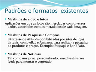 Padrões e formatos  existentes Mashups de vídeo e fotos Aplicações em que as fotos são mescladas com diversos dados, associados com os metadados de cada imagem. Mashups de Pesquisa e Compras Utiliza-se de APIs, disponibilizadas por sites de lojas virtuais, como eBay e Amazon, para realizar a pesquisa de produtos e preços. Exemplo: Buscapé e BondFaro. Mashups de Notícias Tal como um jornal personalizado,  envolve diversos feeds para montar o conteúdo. 