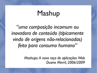 Mashup
   “uma composição incomum ou
inovadora de conteúdo (tipicamente
 vindo de origens não-relacionadas)
    feita para consumo humano”

      Mashups: A nova raça de aplicações Web
                   Duane Merril, 2006/2009
 