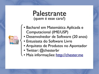 Palestrante
     (quem é esse cara?)

● Bacharel em Matemática Aplicada e
  Computacional (IME/USP)
● Desenvolvedor de Software (20 anos)

● Entusiasta do Software Livre

● Arquiteto de Produtos no Apontador

● Twitter: @chesterbr

● Mais informações: http://chester.me
 