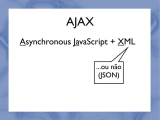 AJAX
Asynchronous JavaScript + XML

                   ...ou não
                    (JSON)
 