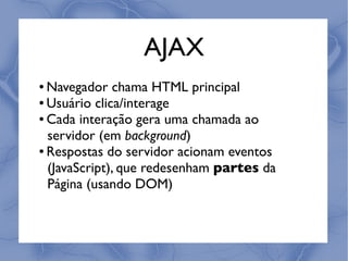 AJAX
● Navegador chama HTML principal
● Usuário clica/interage

● Cada interação gera uma chamada ao


  servidor (em background)
● Respostas do servidor acionam eventos


  (JavaScript), que redesenham partes da
  Página (usando DOM)
 