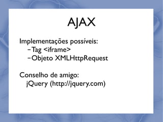 AJAX
Implementações possíveis:
  ‒Tag <iframe>
  ‒Objeto XMLHttpRequest

Conselho de amigo:
 jQuery (http://jquery.com)
 