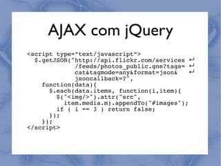 AJAX com jQuery
<script type=”text/javascript”>
  $.getJSON("http://api.flickr.com/services ↵
             /feeds/photos_public.gne?tags= ↵
             cat&tagmode=any&format=json&   ↵
             jsoncallback=?",
    function(data){
      $.each(data.items, function(i,item){
        $("<img/>").attr("src",
          item.media.m).appendTo("#images");
        if ( i == 3 ) return false;
      });
    });
</script>
 