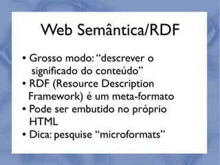 Web Semântica/RDF
● Grosso modo: “descrever o
   signiﬁcado do conteúdo”
● RDF (Resource Description


  Framework) é um meta-formato
● Pode ser embutido no próprio


  HTML
● Dica: pesquise “microformats”
 