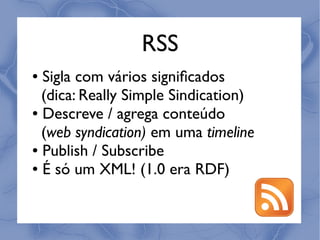 RSS
● Sigla com vários signiﬁcados
  (dica: Really Simple Sindication)
● Descreve / agrega conteúdo


  (web syndication) em uma timeline
● Publish / Subscribe

● É só um XML! (1.0 era RDF)
 