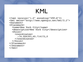KML
<?xml version="1.0" encoding="UTF-8"?>
<kml xmlns="http://www.opengis.net/kml/2.2">
<Document>
<Placemark>
  <name>New York City</name>
  <description>New York City</description>
  <Point>
    <coordinates>
       -74.006393,40.714172,0
    </coordinates>
  </Point>
</Placemark>
</Document>
</kml>
 