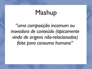 Mashup
   “uma composição incomum ou
inovadora de conteúdo (tipicamente
 vindo de origens não-relacionadas)
    feita para consumo humano”
 