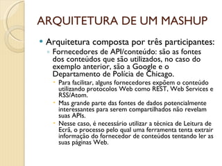 ARQUITETURA DE UM MASHUP Arquitetura composta por três participantes: Fornecedores de API/conteúdo: são as fontes dos conteúdos que são utilizados, no caso do exemplo anterior, são a Google e o Departamento de Polícia de Chicago.  Para facilitar, alguns fornecedores expõem o conteúdo utilizando protocolos Web como REST, Web Services e RSS/Atom. Mas grande parte das fontes de dados potencialmente interessantes para serem compartilhados não revelam suas APIs. Nesse caso, é necessário utilizar a técnica de Leitura de Ecrã, o processo pelo qual uma ferramenta tenta extrair informação do fornecedor de conteúdos tentando ler as suas páginas Web. 
