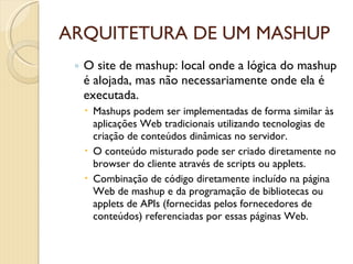 ARQUITETURA DE UM MASHUP O site de mashup: local onde a lógica do mashup é alojada, mas não necessariamente onde ela é executada.  Mashups podem ser implementadas de forma similar às aplicações Web tradicionais utilizando tecnologias de criação de conteúdos dinâmicas no servidor. O conteúdo misturado pode ser criado diretamente no browser do cliente através de scripts ou applets. Combinação de código diretamente incluído na página Web de mashup e da programação de bibliotecas ou applets de APIs (fornecidas pelos fornecedores de conteúdos) referenciadas por essas páginas Web. 