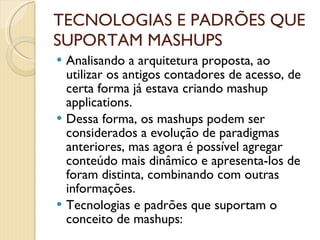 TECNOLOGIAS E PADRÕES QUE SUPORTAM MASHUPS Analisando a arquitetura proposta, ao utilizar os antigos contadores de acesso, de certa forma já estava criando mashup applications. Dessa forma, os mashups podem ser considerados a evolução de paradigmas anteriores, mas agora é possível agregar conteúdo mais dinâmico e apresenta-los de foram distinta, combinando com outras informações. Tecnologias e padrões que suportam o conceito de mashups: 