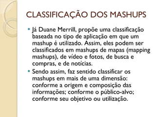 CLASSIFICAÇÃO DOS MASHUPS Já Duane Merrill, propõe uma classificação baseada no tipo de aplicação em que um mashup é utilizado. Assim, eles podem ser classificados em mashups de mapas (mapping mashups), de vídeo e fotos, de busca e compras, e de notícias. Sendo assim, faz sentido classificar os mashups em mais de uma dimensão: conforme a origem e composição das informações; conforme o público-alvo; conforme seu objetivo ou utilização. 