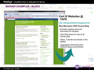 MASHUP EXAMPLES - BLOGS Cert IV Websites @ TAFE http://designwebsites.blogspot.com   Blue Mountains TAFE Course Blog Provides ongoing news and information for students One Stop Shop for Links to all Course sites News, Tutorials and articles in the sidebar Aggregates information from Students blogs and portfolios. 