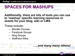 SPACES FOR MASHUPS Additionally, there are lots of tools you can use to ‘mashup’ specific learning resources or assets for your blog, wiki or LMS.  These include:  Moodle Courses Facebook Groups Ning Groups WetPaint Wikis … ..and many many others! 