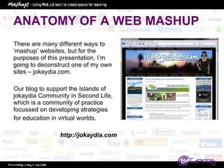 ANATOMY OF A WEB MASHUP There are many different ways to ‘mashup’ websites, but for the purposes of this presentation, I’m going to deconstruct one of my own sites – jokaydia.com.  Our blog to support the Islands of jokaydia Community in Second Life, which is a community of practice focussed on developing strategies for education in virtual worlds.  http://jokaydia.com 