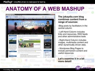 ANATOMY OF A WEB MASHUP The jokaydia.com blog combines content from a range of sources:  Blog posts by facilitators in the central column Left Hand Column includes links and resources, RSS feeds and other administrative tools Right-Hand Column includes images, multimedia content and other dynamically driven data.  Wordpress Blog Pages to include permanent content and useful resources Let’s examine it in a bit more detail! 