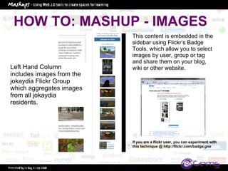 HOW TO: MASHUP - IMAGES Left Hand Column includes images from the jokaydia Flickr Group which aggregates images from all jokaydia residents.  This content is embedded in the sidebar using Flickr’s Badge Tools, which allow you to select images by user, group or tag and share them on your blog, wiki or other website.  If you are a flickr user, you can experiment with this technique @ http://flickr.com/badge.gne 