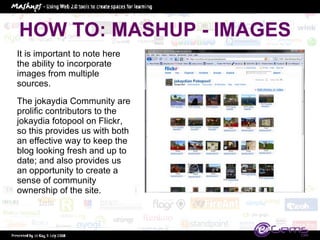 HOW TO: MASHUP - IMAGES It is important to note here the ability to incorporate images from multiple sources.  The jokaydia Community are prolific contributors to the jokaydia fotopool on Flickr, so this provides us with both an effective way to keep the blog looking fresh and up to date; and also provides us an opportunity to create a sense of community ownership of the site.  