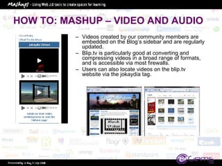 HOW TO: MASHUP – VIDEO AND AUDIO Videos created by our community members are embedded on the Blog’s sidebar and are regularly updated.  Blip.tv is particularly good at converting and compressing videos in a broad range of formats, and is accessible via most firewalls.  Users can also locate videos on the blip.tv website via the jokaydia tag.  