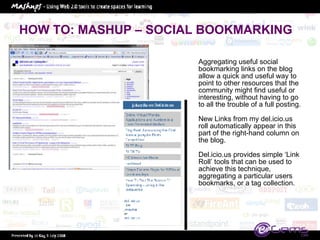 HOW TO: MASHUP – SOCIAL BOOKMARKING Aggregating useful social bookmarking links on the blog allow a quick and useful way to point to other resources that the community might find useful or interesting, without having to go to all the trouble of a full posting. New Links from my del.icio.us roll automatically appear in this part of the right-hand column on the blog.  Del.icio.us provides simple ‘Link Roll’ tools that can be used to achieve this technique, aggregating a particular users bookmarks, or a tag collection.  