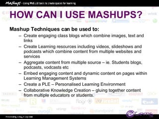 HOW CAN I USE MASHUPS? Mashup Techniques can be used to:  Create engaging class blogs which combine images, text and links Create Learning resources including videos, slideshows and podcasts which combine content from multiple websites and services Aggregate content from multiple source – ie. Students blogs, podcasts, vodcasts etc Embed engaging content and dynamic content on pages within Learning Management Systems Create a PLE – Personalised Learning Environment Collaborative Knowledge Creation – gluing together content from multiple educators or students.  