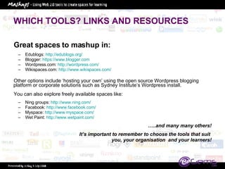 WHICH TOOLS? LINKS AND RESOURCES Great spaces to mashup in: Edublogs:  http://edublogs.org/   Blogger:  https://www.blogger.com   Wordpress.com:  http://wordpress.com/   Wikispaces.com:  http://www.wikispaces.com/ Other options include ‘hosting your own’ using the open source Wordpress blogging platform or corporate solutions such as Sydney Institute’s Wordpress install.  You can also explore freely available spaces like: Ning groups:  http://www.ning.com/   Facebook:  http://www.facebook.com/   Myspace:  http://www.myspace.com/   Wet Paint:  http://www.wetpaint.com/   … ..and many many others! It’s important to remember to choose the tools that suit  you, your organisation  and your learners! 