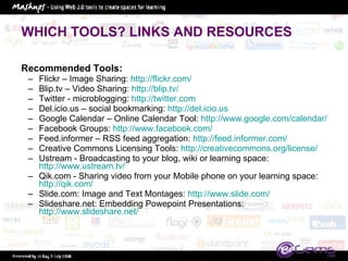 WHICH TOOLS? LINKS AND RESOURCES Recommended Tools:  Flickr – Image Sharing:  http://flickr.com/   Blip.tv – Video Sharing:  http://blip.tv/   Twitter - microblogging:  http://twitter.com   Del.icio.us – social bookmarking:  http://del.icio.us   Google Calendar – Online Calendar Tool:  http://www.google.com/calendar/   Facebook Groups:  http://www.facebook.com/   Feed.informer – RSS feed aggregation:  http://feed.informer.com/ Creative Commons Licensing Tools:  http://creativecommons.org/license/   Ustream - Broadcasting to your blog, wiki or learning space:  http://www.ustream.tv/   Qik.com - Sharing video from your Mobile phone on your learning space:  http://qik.com/   Slide.com: Image and Text Montages:  http://www.slide.com/   Slideshare.net: Embedding Powepoint Presentations:  http://www.slideshare.net/   