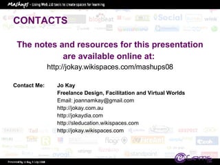CONTACTS The notes and resources for this presentation are available online at:  http://jokay.wikispaces.com/mashups08 Contact Me:  Jo Kay Freelance Design, Facilitation and Virtual Worlds Email: joannamkay@gmail.com http://jokay.com.au http://jokaydia.com http://sleducation.wikispaces.com http://jokay.wikispaces.com 
