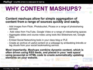 WHY CONTENT MASHUPS? Content mashups allow for simple aggregation of content from a range of sources quickly and easily. Add images from Flickr, Photobucket, Picasa or a range of photosharing services Add video from YouTube, Google Video or a range of videosharing spaces Aggregate slides and course notes using tools like Slideshare.net, Google Docs  Embed Social Networking tools in your class blog or PLE Create an archive of useful content on a wikipage by embedding linkrolls or tag clouds from your social bookmarking service.  Most importantly, Mashups combine dynamic content, which is often driven using RSS feeds, and placed in your ‘web space’ using javascript or HTML code to create automatically updating elements on your website.  
